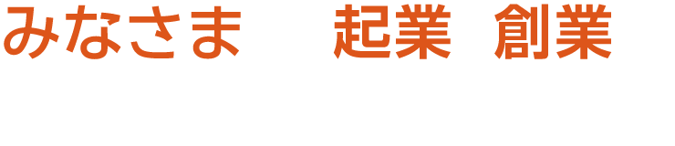 みなさまの起業・創業を応援します！！